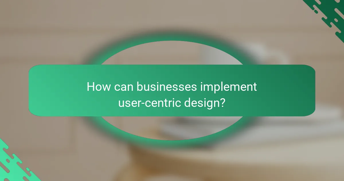 How can businesses implement user-centric design?